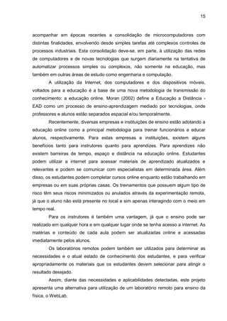 15
acompanhar em épocas recentes a consolidação de microcomputadores com
distintas finalidades, envolvendo desde simples tarefas até complexos controles de
processos industriais. Esta consolidação deve-se, em parte, à utilização das redes
de computadores e de novas tecnologias que surgem diariamente na tentativa de
automatizar processos simples ou complexos, não somente na educação, mas
também em outras áreas de estudo como engenharia e computação.
A utilização da Internet, dos computadores e dos dispositivos móveis,
voltados para a educação é a base de uma nova metodologia de transmissão do
conhecimento: a educação online. Moran (2002) define a Educação a Distância -
EAD como um processo de ensino-aprendizagem mediado por tecnologias, onde
professores e alunos estão separados espacial e/ou temporalmente.
Recentemente, diversas empresas e instituições de ensino estão adotando a
educação online como a principal metodologia para treinar funcionários e educar
alunos, respectivamente. Para estas empresas e instituições, existem alguns
benefícios tanto para instrutores quanto para aprendizes. Para aprendizes não
existem barreiras de tempo, espaço e distância na educação online. Estudantes
podem utilizar a internet para acessar materiais de aprendizado atualizados e
relevantes e podem se comunicar com especialistas em determinada área. Além
disso, os estudantes podem completar cursos online enquanto estão trabalhando em
empresas ou em suas próprias casas. Os treinamentos que possuem algum tipo de
risco têm seus riscos minimizados ou anulados através da experimentação remota,
já que o aluno não está presente no local e sim apenas interagindo com o meio em
tempo real.
Para os instrutores é também uma vantagem, já que o ensino pode ser
realizado em qualquer hora e em qualquer lugar onde se tenha acesso a internet. As
matérias e conteúdo de cada aula podem ser atualizadas online e acessadas
imediatamente pelos alunos.
Os laboratórios remotos podem também ser utilizados para determinar as
necessidades e o atual estado de conhecimento dos estudantes, e para verificar
apropriadamente os materiais que os estudantes devem selecionar para atingir o
resultado desejado.
Assim, diante das necessidades e aplicabilidades detectadas, este projeto
apresenta uma alternativa para utilização de um laboratório remoto para ensino da
física, o WebLab.
 