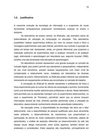 16
1.2. Justificativa
A crescente evolução da tecnologia da informação e o surgimento de novas
ferramentas computacionais propiciaram consideráveis avanços no ensino e
pesquisa.
Os laboratórios de acesso remoto, os WebLabs, são exemplos claros da
potencialidade de utilização da computação na educação. Tais laboratórios
possibilitam realizar experimentos práticos por meio do acesso visual e físico e
montagens experimentais reais pela internet, permitindo seu controle e aquisição de
dados em tempo real. Apresentam, ainda, um grande diferencial, pois propiciam a
realização autônoma de experimentos reais a qualquer momento e de qualquer
lugar, estimulando a aprendizagem por descoberta que, segundo Ausubel (1980),
constitui uma das dimensões mais elevadas de aprendizagem.
Os laboratórios remotos representam uma grande evolução no conceito de
inclusão digital, pois podem permitir que estudantes e pesquisadores, independente
do seu nível econômico, possam acessar equipamentos com maior nível de
complexidade e relativamente caros, instalados em laboratórios de diversas
instituições de ensino. Adicionalmente, os WebLabs podem oferecer aos estudantes
treinamento em equipamentos similares aos encontrados no mercado de trabalho.
A concepção do WebLab foi atender estudantes e professores de física e
física experimental para os cursos de ciência da computação e química, funcionando
como uma ferramenta auxiliar adicional para professores e alunos. Neste laboratório
será permitido que os estudantes interajam com os experimentos desenvolvidos, no
caso o experimento de Thompson, permitindo assim que os alunos troquem
informações através de chat, emitindo opiniões pertinentes sobre a utilização do
laboratório, desenvolvendo conhecimento através de aprendizado colaborativo.
Na educação online, a disponibilidade de tecnologia não deve ser o fator
determinante, mas a disponibilidade de pessoal qualificado para atuar ativamente
neste ambiente, o desenvolvimento de mecanismos que proporcionem a
participação de alunos de modo colaborativo (ferramentas multimídia, objetos de
aprendizado), a análise de aspectos referentes ao desenvolvimento do web site
(design visual, design instrucional), entre outros aspectos, também devem ser
analisados e considerados. Estes aspectos são importantes, principalmente em
 