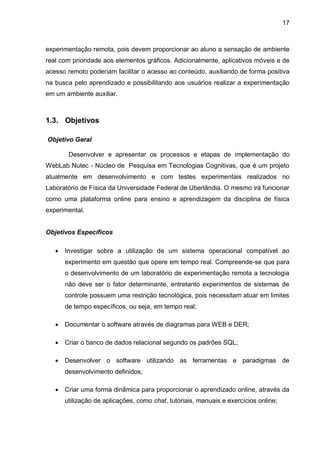 17
experimentação remota, pois devem proporcionar ao aluno a sensação de ambiente
real com prioridade aos elementos gráficos. Adicionalmente, aplicativos móveis e de
acesso remoto poderiam facilitar o acesso ao conteúdo, auxiliando de forma positiva
na busca pelo aprendizado e possibilitando aos usuários realizar a experimentação
em um ambiente auxiliar.
1.3. Objetivos
Objetivo Geral
Desenvolver e apresentar os processos e etapas de implementação do
WebLab Nutec - Núcleo de Pesquisa em Tecnologias Cognitivas, que é um projeto
atualmente em desenvolvimento e com testes experimentais realizados no
Laboratório de Física da Universidade Federal de Uberlândia. O mesmo irá funcionar
como uma plataforma online para ensino e aprendizagem da disciplina de física
experimental.
Objetivos Específicos
 Investigar sobre a utilização de um sistema operacional compatível ao
experimento em questão que opere em tempo real. Compreende-se que para
o desenvolvimento de um laboratório de experimentação remota a tecnologia
não deve ser o fator determinante, entretanto experimentos de sistemas de
controle possuem uma restrição tecnológica, pois necessitam atuar em limites
de tempo específicos, ou seja, em tempo real;
 Documentar o software através de diagramas para WEB e DER;
 Criar o banco de dados relacional segundo os padrões SQL;
 Desenvolver o software utilizando as ferramentas e paradigmas de
desenvolvimento definidos;
 Criar uma forma dinâmica para proporcionar o aprendizado online, através da
utilização de aplicações, como chat, tutoriais, manuais e exercícios online;
 
