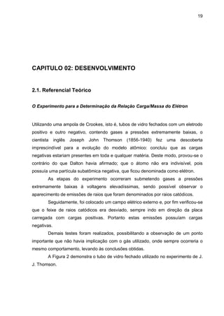19
CAPITULO 02: DESENVOLVIMENTO
2.1. Referencial Teórico
O Experimento para a Determinação da Relação Carga/Massa do Elétron
Utilizando uma ampola de Crookes, isto é, tubos de vidro fechados com um eletrodo
positivo e outro negativo, contendo gases a pressões extremamente baixas, o
cientista inglês Joseph John Thomson (1856-1940) fez uma descoberta
imprescindível para a evolução do modelo atômico: concluiu que as cargas
negativas estariam presentes em toda e qualquer matéria. Deste modo, provou-se o
contrário do que Dalton havia afirmado; que o átomo não era indivisível, pois
possuía uma partícula subatômica negativa, que ficou denominada como elétron.
As etapas do experimento ocorreram submetendo gases a pressões
extremamente baixas à voltagens elevadíssimas, sendo possível observar o
aparecimento de emissões de raios que foram denominados por raios catódicos.
Seguidamente, foi colocado um campo elétrico externo e, por fim verificou-se
que o feixe de raios catódicos era desviado, sempre indo em direção da placa
carregada com cargas positivas. Portanto estas emissões possuíam cargas
negativas.
Demais testes foram realizados, possibilitando a observação de um ponto
importante que não havia implicação com o gás utilizado, onde sempre ocorreria o
mesmo comportamento, levando às conclusões obtidas.
A Figura 2 demonstra o tubo de vidro fechado utilizado no experimento de J.
J. Thomson.
 