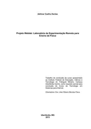 Adilmar Coelho Dantas
Projeto Weblab: Laboratório de Experimentação Remota para
Ensino de Física
Trabalho de conclusão de curso apresentado
ao Instituto Federal de Educação, Ciência e
Tecnologia do Triângulo Mineiro, Campus
Uberlândia Centro, como requisito parcial para
conclusão do Curso de Tecnologia em
Sistemas para Internet.
Orientadora: Dra. Lilian Ribeiro Mendes Paiva
Uberlândia, MG
2013
 