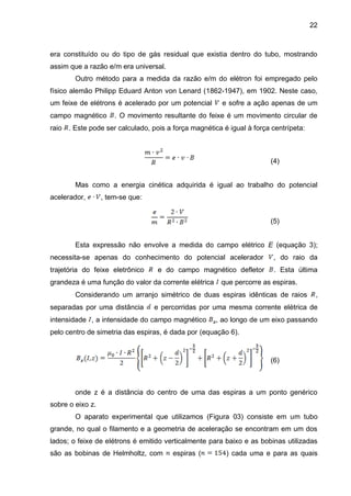 22
era constituído ou do tipo de gás residual que existia dentro do tubo, mostrando
assim que a razão e/m era universal.
Outro método para a medida da razão e/m do elétron foi empregado pelo
físico alemão Philipp Eduard Anton von Lenard (1862-1947), em 1902. Neste caso,
um feixe de elétrons é acelerado por um potencial e sofre a ação apenas de um
campo magnético . O movimento resultante do feixe é um movimento circular de
raio . Este pode ser calculado, pois a força magnética é igual à força centrípeta:
(4)
Mas como a energia cinética adquirida é igual ao trabalho do potencial
acelerador, , tem-se que:
(5)
Esta expressão não envolve a medida do campo elétrico E (equação 3);
necessita-se apenas do conhecimento do potencial acelerador , do raio da
trajetória do feixe eletrônico e do campo magnético defletor . Esta última
grandeza é uma função do valor da corrente elétrica que percorre as espiras.
Considerando um arranjo simétrico de duas espiras idênticas de raios ,
separadas por uma distância e percorridas por uma mesma corrente elétrica de
intensidade , a intensidade do campo magnético , ao longo de um eixo passando
pelo centro de simetria das espiras, é dada por (equação 6).
(6)
onde z é a distância do centro de uma das espiras a um ponto genérico
sobre o eixo z.
O aparato experimental que utilizamos (Figura 03) consiste em um tubo
grande, no qual o filamento e a geometria de aceleração se encontram em um dos
lados; o feixe de elétrons é emitido verticalmente para baixo e as bobinas utilizadas
são as bobinas de Helmholtz, com espiras ( ) cada uma e para as quais
 