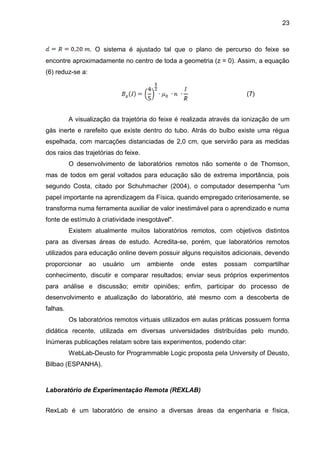 23
. O sistema é ajustado tal que o plano de percurso do feixe se
encontre aproximadamente no centro de toda a geometria (z = 0). Assim, a equação
(6) reduz-se a:
(7)
A visualização da trajetória do feixe é realizada através da ionização de um
gás inerte e rarefeito que existe dentro do tubo. Atrás do bulbo existe uma régua
espelhada, com marcações distanciadas de 2,0 cm, que servirão para as medidas
dos raios das trajetórias do feixe.
O desenvolvimento de laboratórios remotos não somente o de Thomson,
mas de todos em geral voltados para educação são de extrema importância, pois
segundo Costa, citado por Schuhmacher (2004), o computador desempenha "um
papel importante na aprendizagem da Física, quando empregado criteriosamente, se
transforma numa ferramenta auxiliar de valor inestimável para o aprendizado e numa
fonte de estímulo à criatividade inesgotável".
Existem atualmente muitos laboratórios remotos, com objetivos distintos
para as diversas áreas de estudo. Acredita-se, porém, que laboratórios remotos
utilizados para educação online devem possuir alguns requisitos adicionais, devendo
proporcionar ao usuário um ambiente onde estes possam compartilhar
conhecimento, discutir e comparar resultados; enviar seus próprios experimentos
para análise e discussão; emitir opiniões; enfim, participar do processo de
desenvolvimento e atualização do laboratório, até mesmo com a descoberta de
falhas.
Os laboratórios remotos virtuais utilizados em aulas práticas possuem forma
didática recente, utilizada em diversas universidades distribuídas pelo mundo.
Inúmeras publicações relatam sobre tais experimentos, podendo citar:
WebLab-Deusto for Programmable Logic proposta pela University of Deusto,
Bilbao (ESPANHA).
Laboratório de Experimentação Remota (REXLAB)
RexLab é um laboratório de ensino a diversas áreas da engenharia e física,
 