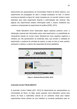 24
desenvolvido por pesquisadores da Universidade Federal de Santa Catarina, com
experimentos de propagação de calor e energia acessados via web. O mesmo
encontra-se ilustrado na figura 04, sendo composto por um servidor central e outros
dedicados para cada experimento fazendo a intermediação dos mesmos. Nas
páginas dos experimentos existem informações sobre o mesmo, facilitando aos
usuários a compreensão do experimento em prática (UFSC, 2013).
Neste laboratório foram observados alguns aspectos positivos como: a
distribuição coerente das informações sobre cada experimento e a possibilidade de
manipulá-los através do mundo virtual. Destacam-se como aspectos negativos a
interface, por não apresentarem os ambientes reais, que simulem a realidade do
experimento, a ausência de controles de acesso, ou seja, se dois ou mais usuários
acessarem o sistema, o mesmo não responderá de forma satisfatória.
Figura 4 - Ambiente RexLab (UFSC, 2013)
Automatic Control TELELAB(ACT)
O Automatic Control Telelab (ACT, 2013) foi desenvolvido por pesquisadores na
Universidade de Siena, na Itália, sendo proposto como laboratório remoto para
ensino de física e matemática através de um ambiente virtual para realizar
experimentos físicos através de uma interface ou enviando parâmetros para os
 
