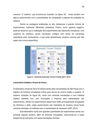 25
mesmos. O sistema, que encontra-se ilustrado na figura 05, conta também em
alguns experimentos com a possibilidade de competição e páginas de avaliação do
sistema.
Dentre as vantagens analisadas no site, destaca-se o grande número de
experimentos, ilustrando diferentes conteúdos. Porém, como aspecto negativo,
pode-se observar que a realização dos experimentos são altamente complexos, com
ausência de interface, sendo necessário códigos com linhas de comandos
especificas para manipulá-los, o que pode desestimular usuários comuns que não
sejam dos cursos específicos.
Figura 5 - Ambiente Automatic Control Telelab (ACT, 2013)
Laboratório Didático Virtual de Física
O laboratório virtual de física foi desenvolvido pela Universidade de São Paulo com o
objetivo de fornecer simulações online para alunos do ensino médio e superior. O
sistema, ilustrado na figura 06, conta com diversas simulações e com material
didático bastante rico, com animações e histórias para interpretação dos
experimentos. Dentre os experimentos disponíveis estão principalmente simulações
de dinâmica e atrito, estes experimentos são realizados de maneira virtual tendo
somente interação via software sem a necessidade de hardware (USP, 2013).
Este laboratório conta com grandes quantidades de experimentos sendo seu
principal aspecto positivo, além de diversas simulações, observando-se a baixa
frequência de exemplos com experimentações remotas.
 