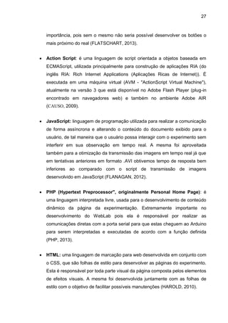 27
importância, pois sem o mesmo não seria possível desenvolver os botões o
mais próximo do real (FLATSCHART, 2013).
 Action Script: é uma linguagem de script orientada a objetos baseada em
ECMAScript, utilizada principalmente para construção de aplicações RIA (do
inglês RIA: Rich Internet Applications (Aplicações Ricas de Internet)). É
executada em uma máquina virtual (AVM - "ActionScript Virtual Machine"),
atualmente na versão 3 que está disponível no Adobe Flash Player (plug-in
encontrado em navegadores web) e também no ambiente Adobe AIR
(CAUSO, 2009).
 JavaScript: linguagem de programação utilizada para realizar a comunicação
de forma assíncrona e alterando o conteúdo do documento exibido para o
usuário, de tal maneira que o usuário possa interagir com o experimento sem
interferir em sua observação em tempo real. A mesma foi aproveitada
também para a otimização da transmissão das imagens em tempo real já que
em tentativas anteriores em formato .AVI obtivemos tempo de resposta bem
inferiores ao comparado com o script de transmissão de imagens
desenvolvido em JavaScript (FLANAGAN, 2012).
 PHP (Hypertext Preprocessor", originalmente Personal Home Page): é
uma linguagem interpretada livre, usada para o desenvolvimento de conteúdo
dinâmico da página da experimentação. Extremamente importante no
desenvolvimento do WebLab pois ela é responsável por realizar as
comunicações diretas com a porta serial para que estas cheguem ao Arduino
para serem interpretadas e executadas de acordo com a função definida
(PHP, 2013).
 HTML: uma linguagem de marcação para web desenvolvida em conjunto com
o CSS, que são folhas de estilo para desenvolver as páginas do experimento.
Esta é responsável por toda parte visual da página composta pelos elementos
de efeitos visuais. A mesma foi desenvolvida juntamente com as folhas de
estilo com o objetivo de facilitar possíveis manutenções (HAROLD, 2010).
 
