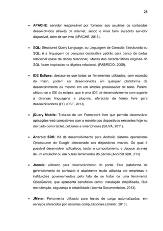 28
 APACHE: servidor responsável por fornecer aos usuários os conteúdos
desenvolvidos através da internet, sendo o mais bem sucedido servidor
disponível, além de ser livre (APACHE, 2013).
 SQL: Structured Query Language, ou Linguagem de Consulta Estruturada ou
SQL, é a linguagem de pesquisa declarativa padrão para banco de dados
relacional (base de dados relacional). Muitas das características originais do
SQL foram inspiradas na álgebra relacional. (FABRÍCIO, 2009).
 IDE Eclipse: destaca-se que todas as ferramentas utilizadas, com exceção
do Flash, podem ser desenvolvidas em qualquer plataforma de
desenvolvimento ou mesmo em um simples processador de texto. Porém,
utilizou-se a IDE do eclipse, que é uma IDE de desenvolvimento com suporte
a diversas linguagens e plug-ins, oferecida de forma livre para
desenvolvedores (ECLIPSE, 2013).
 jQuery Mobile: Trata-se de um Framework livre que permite desenvolver
aplicações web compatíveis com a maioria dos dispositivos existentes hoje no
mercado como tablet, celulares e smartphones (SILVA, 2011).
 Android SDK: Kit de desenvolvimento para Android, sistema operacional
Opensource do Google direcionado aos dispositivos móveis. Do qual é
possível desenvolver aplicativos, testar o comportamento e depurar através
de um emulador ou em outras ferramentas do pacote (Android SDK, 213).
 Joomla: utilizado para desenvolvimento do portal. Esta plataforma de
gerenciamento de conteúdo é atualmente muito utilizada por empresas e
instituições governamentais pelo fato de se tratar de uma ferramenta
OpenSource, que apresenta benefícios como: instalação simplificada, fácil
manutenção, segurança e estabilidade (Joomla Documentation, 2013).
 JMeter: Ferramenta utilizada para testes de carga automatizados, em
serviços oferecidos por sistemas computacionais (Jmeter, 2013).
 