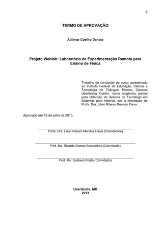3
TERMO DE APROVAÇÃO
Adilmar Coelho Dantas
Projeto Weblab: Laboratório de Experimentação Remota para
Ensino de Física
Trabalho de conclusão de curso apresentado
ao Instituto Federal de Educação, Ciência e
Tecnologia do Triângulo Mineiro, Campus
Uberlândia Centro, como exigência parcial
para obtenção do diploma de Tecnólogo em
Sistemas para Internet, sob a orientação da
Profa. Dra. Lilian Ribeiro Mendes Paiva.
Aprovado em 16 de julho de 2013.
____________________________________________________________
Profa. Dra. Lilian Ribeiro Mendes Paiva (Orientadora)
_________________________________________________________
Prof. Ms. Ricardo Soares Boaventura (Convidado)
_______________________________________________________
Prof. Ms. Gustavo Prado (Convidado)
Uberlândia, MG
2013
 