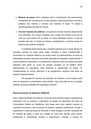 32
 Motores de passo: foram utilizados para o acionamento dos experimentos
interligados por uma placa de circuito impresso, desenvolvida para controlar a
potência dos motores e enviá-la aos motores. A figura 13 ilustra a
esquematização da placa do circuito.
 Circuito impresso de potência: uma placa de circuito impresso desenvolvida
com UNL2003. Um circuito integrado que é capaz de fornecer cerca de 30
volts em suas saídas (07 no total), na nossa aplicação usamos 4 para ter
proveito total das 12 saídas do Arduino, possibilitando o controle correto de
potência dos motores utilizados.
O hardware desenvolvido até o momento permite que os sinais lógicos de
comando escritos na porta serial sejam enviados à placa Freeduino-BR e
convertidos em impulsos elétricos que atuam sobre os potenciômetros da fonte de
alimentação principal, ajustando as tensões aplicadas ao dispositivo experimental. O
circuito eletrônico necessário e o acoplamento mecânico entre os motores de passo
utilizados para gerar os sinais de posição enviados ao kit didático foram
desenvolvidos no laboratório. Este hardware é apresentado na Figura 13,
correspondente ao circuito eletrônico e ao acoplamento mecânico dos eixos de
atuação respectivamente.
Por questão de robustez da aplicação, foi utilizada a comunicação serial
entre os dispositivos considerados neste trabalho, haja vista tratar-se de um padrão
utilizado na quase totalidade das aplicações similares.
Desenvolvimento do Aplicativo WEBLAB
Para o desenvolvimento do WebLab, consta-se como primeira etapa a realização de
entrevistas com os usuários e integrantes do projeto do Laboratório de Física da
Universidade Federal de Uberlândia. Esta etapa teve como objetivo levantar os
requisitos funcionais e não funcionais do sistema: cadastrar professores, simular o
experimento o mais real possível, transmitir o vídeo (imagem), permitir manipular até
03 motores de passo a cada vez, criação de Chat para dúvidas entre alunos,
professores e orientadores durante o experimento, controlar o acesso ao
 