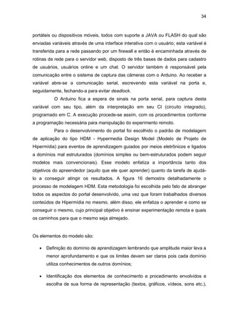 34
portáteis ou dispositivos móveis, todos com suporte a JAVA ou FLASH do qual são
enviadas variáveis através de uma interface interativa com o usuário; esta variável é
transferida para a rede passando por um firewall e então é encaminhada através de
rotinas de rede para o servidor web, disposto de três bases de dados para cadastro
de usuários, usuários online e um chat. O servidor também é responsável pela
comunicação entre o sistema de captura das câmeras com o Arduino. Ao receber a
variável abre-se a comunicação serial, escrevendo esta variável na porta e,
seguidamente, fechando-a para evitar deadlock.
O Arduino fica a espera de sinais na porta serial, para captura desta
variável com seu tipo, além da interpretação em seu CI (circuito integrado),
programado em C. A execução procede-se assim, com os procedimentos conforme
a programação necessária para manipulação do experimento remoto.
Para o desenvolvimento do portal foi escolhido o padrão de modelagem
de aplicação do tipo HDM - Hypermedia Design Model (Modelo de Projeto de
Hipermídia) para eventos de aprendizagem guiados por meios eletrônicos e ligados
a domínios mal estruturados (domínios simples ou bem-estruturados podem seguir
modelos mais convencionais). Esse modelo enfatiza a importância tanto dos
objetivos do apreendedor (aquilo que ele quer aprender) quanto da tarefa de ajudá-
lo a conseguir atingir os resultados. A figura 16 demostra detalhadamente o
processo de modelagem HDM. Esta metodologia foi escolhida pelo fato de abranger
todos os aspectos do portal desenvolvido, uma vez que foram trabalhados diversos
conteúdos de Hipermídia no mesmo, além disso, ele enfatiza o aprender e como se
conseguir o mesmo, cujo principal objetivo é ensinar experimentação remota e quais
os caminhos para que o mesmo seja almejado.
Os elementos do modelo são:
 Definição do domínio de aprendizagem lembrando que amplitude maior leva a
menor aprofundamento e que os limites devem ser claros pois cada domínio
utiliza conhecimentos de outros domínios;
 Identificação dos elementos de conhecimento e procedimento envolvidos e
escolha de sua forma de representação (textos, gráficos, vídeos, sons etc.),
 