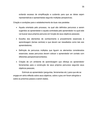 35
evitando excesso de simplificação e cuidando para que as ideias sejam
representativas e apresentadas segundo múltiplas perspectivas;
Criação e condições para o estabelecimento de duas vias paralelas
 Aquela orientada pelo processo, na qual são definidos percursos a serem
sugeridos ao apreendedor e aquela controlada pelo apreendedor no qual este
vai buscar seus próprios percurso em função de seus objetivos pessoais;
 Escolha dos elementos de conhecimento e procedimento essenciais à
aprendizagem (temas centrais) e que devem ser ressaltados como tais aos
apreendedores;
 Definição de percursos múltiplos que liguem os elementos considerados
essenciais; esses percursos devem colocar o apreendedor em contato com
diferentes perspectivas/contextos;
 Criação de um ambiente de aprendizagem que ofereça ao apreendedor
ferramentas para a construção de seus próprios percursos segundo seus
objetivos pessoais;
Estímulo ao apreendedor (perguntas, ferramentas etc.) para que ele se
engaje em séria reflexão sobre seus objetivos, sobre o grau em foram atingidos e
sobre os próximos passos a serem dados.
 