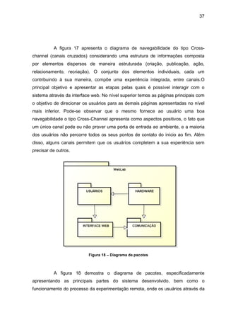 37
A figura 17 apresenta o diagrama de navegabilidade do tipo Cross-
channel (canais cruzados) considerando uma estrutura de informações composta
por elementos dispersos de maneira estruturada (criação, publicação, ação,
relacionamento, recriação). O conjunto dos elementos individuais, cada um
contribuindo à sua maneira, compõe uma experiência integrada, entre canais.O
principal objetivo e apresentar as etapas pelas quais é possível interagir com o
sistema através da interface web. No nível superior temos as páginas principais com
o objetivo de direcionar os usuários para as demais páginas apresentadas no nível
mais inferior. Pode-se observar que o mesmo fornece ao usuário uma boa
navegabilidade o tipo Cross-Channel apresenta como aspectos positivos, o fato que
um único canal pode ou não prover uma porta de entrada ao ambiente, e a maioria
dos usuários não percorre todos os seus pontos de contato do início ao fim. Além
disso, alguns canais permitem que os usuários completem a sua experiência sem
precisar de outros.
Figura 18 – Diagrama de pacotes
A figura 18 demostra o diagrama de pacotes, especificadamente
apresentando as principais partes do sistema desenvolvido, bem como o
funcionamento do processo da experimentação remota, onde os usuários através da
 