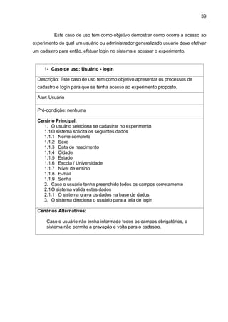 39
Este caso de uso tem como objetivo demostrar como ocorre a acesso ao
experimento do qual um usuário ou administrador generalizado usuário deve efetivar
um cadastro para então, efetuar login no sistema e acessar o experimento.
1- Caso de uso: Usuário - login
Descrição: Este caso de uso tem como objetivo apresentar os processos de
cadastro e login para que se tenha acesso ao experimento proposto.
Ator: Usuário
Pré-condição: nenhuma
Cenário Principal:
1. O usuário seleciona se cadastrar no experimento
1.1O sistema solicita os seguintes dados
1.1.1 Nome completo
1.1.2 Sexo
1.1.3 Data de nascimento
1.1.4 Cidade
1.1.5 Estado
1.1.6 Escola / Universidade
1.1.7 Nível de ensino
1.1.8 E-mail
1.1.9 Senha
2. Caso o usuário tenha preenchido todos os campos corretamente
2.1O sistema valida estes dados
2.1.1 O sistema grava os dados na base de dados
3. O sistema direciona o usuário para a tela de login
Cenários Alternativos:
Caso o usuário não tenha informado todos os campos obrigatórios, o
sistema não permite a gravação e volta para o cadastro.
 