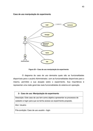 40
Caso de uso manipulação do experimento
Figura 20 – Caso de uso manipulação do experimento
O diagrama de caso de uso demostra quais são as funcionalidades
disponíveis para o usuário Administrador, com as funcionalidades disponíveis para o
mesmo, permitido a sua atuação sobre o experimento. Sua importância é
representar uma visão geral das reais funcionalidades do sistema em operação.
2- Caso de uso: Manipulação do experimento
Descrição: Este caso de uso tem como objetivo apresentar os processos de
cadastro e login para que se tenha acesso ao experimento proposto.
Ator: Usuário
Pré-condição: Caso de uso usuário - login
 