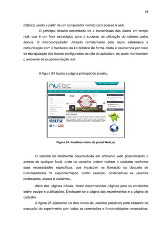 46
didático usado a partir de um computador remoto com acesso à web.
O principal desafio encontrado foi a transmissão dos dados em tempo
real, que é um fator estratégico para o sucesso da utilização do sistema pelos
alunos. O microcomputador utilizado remotamente pelo aluno estabelece a
comunicação com o hardware do kit didático de forma direta e assíncrona por meio
da manipulação dos ícones configurados na tela do aplicativo, os quais representam
o ambiente de experimentação real.
A figura 24 ilustra a página principal do projeto.
Figura 24 - Interface inicial do portal WebLab
O sistema foi totalmente desenvolvido em ambiente web possibilitando o
acesso de qualquer local, onde os usuários podem realizar o cadastro conforme
suas necessidades especificas, que impactam na liberação ou bloqueio de
funcionalidades da experimentação. Como exemplo, destacam-se os usuários
professores, alunos e visitantes..
Além das páginas iniciais, foram desenvolvidas páginas para os conteúdos
sobre equipe e publicações. Destacam-se a página dos experimentos e a página de
cadastro.
A figura 25 apresenta os dois níveis de usuários possíveis para cadastro na
execução do experimento com todas as permissões e funcionalidades necessárias:
 