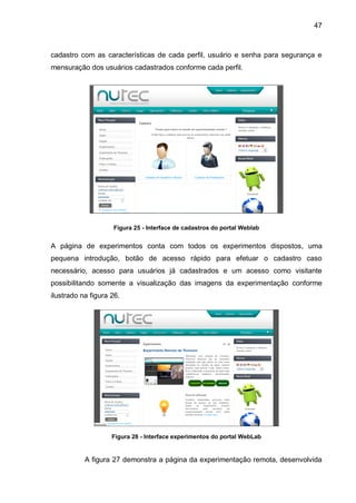 47
cadastro com as características de cada perfil, usuário e senha para segurança e
mensuração dos usuários cadastrados conforme cada perfil.
Figura 25 - Interface de cadastros do portal Weblab
A página de experimentos conta com todos os experimentos dispostos, uma
pequena introdução, botão de acesso rápido para efetuar o cadastro caso
necessário, acesso para usuários já cadastrados e um acesso como visitante
possibilitando somente a visualização das imagens da experimentação conforme
ilustrado na figura 26.
Figura 26 - Interface experimentos do portal WebLab
A figura 27 demonstra a página da experimentação remota, desenvolvida
 