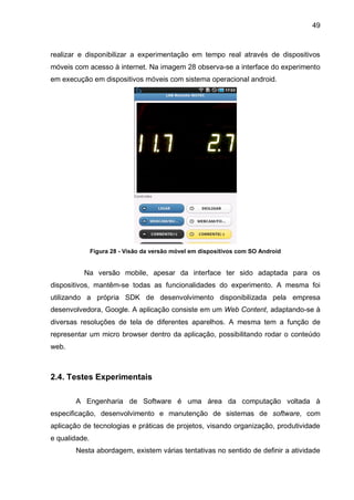 49
realizar e disponibilizar a experimentação em tempo real através de dispositivos
móveis com acesso à internet. Na imagem 28 observa-se a interface do experimento
em execução em dispositivos móveis com sistema operacional android.
Figura 28 - Visão da versão móvel em dispositivos com SO Android
Na versão mobile, apesar da interface ter sido adaptada para os
dispositivos, mantêm-se todas as funcionalidades do experimento. A mesma foi
utilizando a própria SDK de desenvolvimento disponibilizada pela empresa
desenvolvedora, Google. A aplicação consiste em um Web Content, adaptando-se à
diversas resoluções de tela de diferentes aparelhos. A mesma tem a função de
representar um micro browser dentro da aplicação, possibilitando rodar o conteúdo
web.
2.4. Testes Experimentais
A Engenharia de Software é uma área da computação voltada à
especificação, desenvolvimento e manutenção de sistemas de software, com
aplicação de tecnologias e práticas de projetos, visando organização, produtividade
e qualidade.
Nesta abordagem, existem várias tentativas no sentido de definir a atividade
 