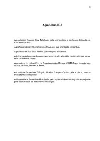 5
Agradecimento
Ao professor Eduardo Kojy Takahashi pela oportunidade e confiança dedicada em
mim neste projeto.
A professora Lilian Ribeiro Mendes Paiva, por sua orientação e incentivo.
A professora Cricia Zilda Felício, por seu apoio e incentivo.
A todos os professores do curso, pelo aprendizado adquirido, motivo principal para a
finalização deste projeto.
Aos amigos do Laboratório de Experimentação Remota (NUTEC) em especial aos
alunos da física, Hermes e Rener.
Ao Instituto Federal do Triângulo Mineiro, Campus Centro, pela acolhida, rumo à
minha formação superior.
A Universidade Federal de Uberlândia, pelo apoio e investimento junto ao projeto e
pela oportunidade de trabalhar na instituição.
 