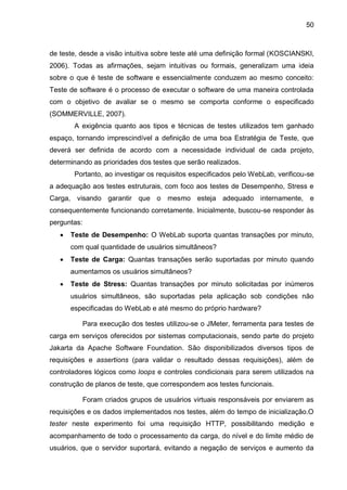 50
de teste, desde a visão intuitiva sobre teste até uma definição formal (KOSCIANSKI,
2006). Todas as afirmações, sejam intuitivas ou formais, generalizam uma ideia
sobre o que é teste de software e essencialmente conduzem ao mesmo conceito:
Teste de software é o processo de executar o software de uma maneira controlada
com o objetivo de avaliar se o mesmo se comporta conforme o especificado
(SOMMERVILLE, 2007).
A exigência quanto aos tipos e técnicas de testes utilizados tem ganhado
espaço, tornando imprescindível a definição de uma boa Estratégia de Teste, que
deverá ser definida de acordo com a necessidade individual de cada projeto,
determinando as prioridades dos testes que serão realizados.
Portanto, ao investigar os requisitos especificados pelo WebLab, verificou-se
a adequação aos testes estruturais, com foco aos testes de Desempenho, Stress e
Carga, visando garantir que o mesmo esteja adequado internamente, e
consequentemente funcionando corretamente. Inicialmente, buscou-se responder às
perguntas:
 Teste de Desempenho: O WebLab suporta quantas transações por minuto,
com qual quantidade de usuários simultâneos?
 Teste de Carga: Quantas transações serão suportadas por minuto quando
aumentamos os usuários simultâneos?
 Teste de Stress: Quantas transações por minuto solicitadas por inúmeros
usuários simultâneos, são suportadas pela aplicação sob condições não
especificadas do WebLab e até mesmo do próprio hardware?
Para execução dos testes utilizou-se o JMeter, ferramenta para testes de
carga em serviços oferecidos por sistemas computacionais, sendo parte do projeto
Jakarta da Apache Software Foundation. São disponibilizados diversos tipos de
requisições e assertions (para validar o resultado dessas requisições), além de
controladores lógicos como loops e controles condicionais para serem utilizados na
construção de planos de teste, que correspondem aos testes funcionais.
Foram criados grupos de usuários virtuais responsáveis por enviarem as
requisições e os dados implementados nos testes, além do tempo de inicialização.O
tester neste experimento foi uma requisição HTTP, possibilitando medição e
acompanhamento de todo o processamento da carga, do nível e do limite médio de
usuários, que o servidor suportará, evitando a negação de serviços e aumento da
 