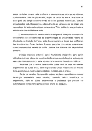 57
essas condições podem variar conforme o esgotamento de recursos do sistema,
como memória, ciclos de processador, largura de banda de rede e capacidade de
disco para uma carga excessiva devido ao uso de padrões imprevisíveis, comuns
em aplicações web. Destacam-se, adicionalmente, as vantagens de se utilizar uma
metodologia de testes automatizada para projetos Web, facilitando a organização e
estruturação das atividades de teste.
O desenvolvimento do mesmo contribuiu em grande parte para o aumento de
investimentos nos equipamentos de experimentação da Universidade Federal de
Uberlândia, no Instituto de Física, após desenvolvimento e testes que justificaram
tais investimentos. Foram também firmadas parcerias com outras universidades
como a Universidade Federal de Santa Catarina, que trabalha com experimentos
similares.
Diversos materiais didáticos serão futuramente elaborados para serem
utilizados dentro da página de experimentação remota, possibilitando a aplicação de
exercícios dinamicamente no portal, através de ferramentas de ensino a distância.
Espera-se que o sistema desenvolvido, possa servir de base para demais
experimentos de outras áreas, além de pesquisas futuras relacionadas ao mesmo
tema, possibilitando maiores oportunidades e metodologias de ensino.
Dentre os trabalhos futuros estão projetos similares, que utilizem a mesma
tecnologia apresentada neste trabalho, propondo melhor usabilidade do
experimento, além de outros experimentos e processos que possam ser
automatizados remotamente para auxílio ao ensino e à pesquisa.
 