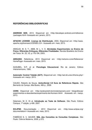 58
REFERÊNCIAS BIBLIOGRÁFICAS
ANDROID SDK, 2013. Disponível em <http://developer.android.com/reference
/packages.html> Acessado em: janeiro, 2013.
APACHE LICENSE. Licença de Distribuição, 2004. Disponível em <http://www.
apache.org/licenses/LICENSE-2.0>. Acessado em: maio, 2013.
ARAÚJO, M. S. T.; ABIB, M. L. V. S. Atividades Experimentais no Ensino de
Física: Diferentes Enfoques, Diferentes Finalidades. Revista Brasileira de Ensino
de Física. Nr. 25, V2, p.176-194, 2003.
ARDUINO. Referência, 2013 Disponível em: <http://arduino.cc/en/Reference/
HomePage> Acessado em: maio, 2013.
AUSUBEL, D.P. et al. Psicologia Educacional. Rio de Janeiro; Editora
Interamericana, 1980.
Automatic Control Telelab (ACT). Disponível em: <http://act.dii.unisi.it/home.php>
Acessado em: março, 2013.
CAUSO, Roberto de Souza. ActionScript 3.0 Guia de Referência Rápida. São
Bernardo do Campo: Alta Books, 480 p., 2009.
CERN. Disponível em: <http://praticandof.dominiotemporario.com/ fotografisicas/
experimentos-e-descobertas/experimento-de-thomson.html> Acessado em: março,
2013.
Delamaro, M, E. Et al. Introdução ao Teste de Software, São Paulo: Editora
Campus, 1ª edição, p 408. 2007.
ECLIPSE. Documentação - 2013 Disponível em: <http://www.eclipse.org/
documentation/> Acessado em: maio, 2013.
FABRÍCIO S. V. XAVIER. SQL dos Conceitos às Consultas Complexas. São
Paulo: Ciência Moderna, 2009, p 272.
 