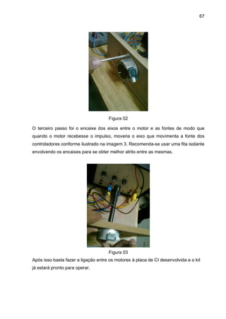 67
Figura 02
O terceiro passo foi o encaixe dos eixos entre o motor e as fontes de modo que
quando o motor recebesse o impulso, moveria o eixo que movimenta a fonte dos
controladores conforme ilustrado na imagem 3. Recomenda-se usar uma fita isolante
envolvendo os encaixes para se obter melhor atrito entre as mesmas.
Figura 03
Após isso basta fazer a ligação entre os motores à placa de CI desenvolvida e o kit
já estará pronto para operar.
 