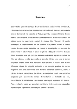 7
Resumo
Este trabalho apresenta a criação de um laboratório de acesso remoto, um WebLab,
constituído de equipamentos e sistemas reais que podem ser controlados a distância
através da internet. Na proposta, o WebLab permitiu o desenvolvimento de um
sistema de controle de um experimento para determinar a relação carga/massa do
elétron como no experimento original de Joseph John Thomson. O projeto
contemplou o desenvolvimento de um aplicativo que permitiu realizar o acesso
remoto de uma página específica na internet, a visualização e o controle do
acionamento de três motores de passo acoplados a três potenciômetros de duas
fontes de tensão: uma, que produz o potencial acelerador e o potencial de foco do
feixe de elétrons, e outra que produz a corrente elétrica para gerar o campo
magnético defletor desse feixe. Utilizando este aplicativo, o usuário pode ajustar
diferentes valores de potencial acelerador e de corrente geradora do campo
magnético para obter específicos raios da órbita eletrônica, permitindo, assim, o
cálculo da razão carga/massa do elétron. As avaliações iniciais nas condições
propostas pelo experimento remoto demonstraram a facilidade de uso,
funcionalidade e confiabilidade das diversas tecnologias integradas no sistema.
Foram realizados testes que permitiram identificar o limite máximo de requisições
suportado pelo experimento em condições normais e extremas.
 