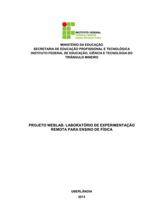 MINISTÉRIO DA EDUCAÇÃO
SECRETARIA DE EDUCAÇÃO PROFISSIONAL E TECNOLÓGICA
INSTITUTO FEDERAL DE EDUCAÇÃO, CIÊNCIA E TECNOLOGIA DO
TRIÂNGULO MINEIRO
PROJETO WEBLAB: LABORATÓRIO DE EXPERIMENTAÇÃO
REMOTA PARA ENSINO DE FÍSICA
UBERLÂNDIA
2013
 