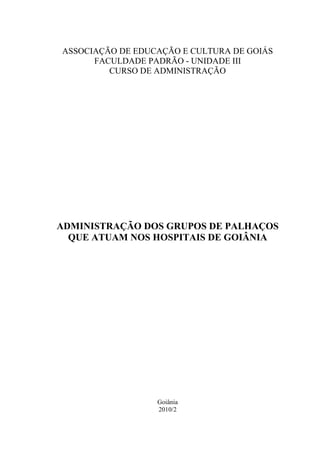 ASSOCIAÇÃO DE EDUCAÇÃO E CULTURA DE GOIÁS
      FACULDADE PADRÃO - UNIDADE III
         CURSO DE ADMINISTRAÇÃO




ADMINISTRAÇÃO DOS GRUPOS DE PALHAÇOS
  QUE ATUAM NOS HOSPITAIS DE GOIÂNIA




                  Goiânia
                  2010/2
 