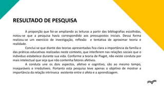 RESULTADO DE PESQUISA
A proporção que foi-se ampliando as leituras a partir das bibliografias escolhidas,
notou-se que a pesquisa havia correspondido aos pressupostos iniciais. Dessa forma
realizou-se um exercício de investigação, reflexão e tentativa de aproximar teoria e
realidade.
Conclui-se que diante das teorias apresentadas fica clara a importância da família e
das práticas educativas realizadas neste contexto, que interferem nas relações sociais que o
individuo estabelece durante sua vida. Conforme a teoria de Piaget, não existe conduta por
mais intelectual que seja que não contenha fatores afetivos.
A conduta une os dois aspectos, afetivo e cognitivo, são ao mesmo tempo,
inseparáveis e irredutíveis. Portanto esta pesquisa teve apenas o objetivo de mostrar a
importância da relação intrínseca existente entre o afeto e a aprendizagem.
 