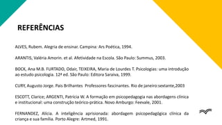 REFERÊNCIAS
ALVES, Rubem. Alegria de ensinar. Campina: Ars Poética, 1994.
ARANTIS, Valéria Amorin. et al. Afetividade na Escola. São Paulo: Summus, 2003.
BOCK, Ana M.B. FURTADO, Odair, TEIXEIRA, Maria de Lourdes T. Psicologias: uma introdução
ao estudo psicologia. 12ª ed. São Paulo: Editora Saraiva, 1999.
CURY, Augusto Jorge. Pais Brilhantes Professores fascinantes. Rio de janeiro:sextante,2003
ESCOTT, Clarice; ARGENTI, Patrícia W. A formação em psicopedagogia nas abordagens clínica
e institucional: uma construção teórico-prática. Novo Amburgo: Feevale, 2001.
FERNANDEZ, Alícia. A inteligência aprisionada: abordagem psicopedagógica clínica da
criança e sua família. Porto Alegre: Artmed, 1991.
 