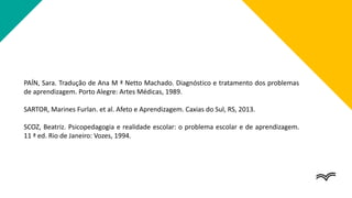 PAÍN, Sara. Tradução de Ana M ª Netto Machado. Diagnóstico e tratamento dos problemas
de aprendizagem. Porto Alegre: Artes Médicas, 1989.
SARTOR, Marines Furlan. et al. Afeto e Aprendizagem. Caxias do Sul, RS, 2013.
SCOZ, Beatriz. Psicopedagogia e realidade escolar: o problema escolar e de aprendizagem.
11 ª ed. Rio de Janeiro: Vozes, 1994.
 
