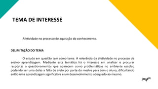 TEMA DE INTERESSE
Afetividade no processo de aquisição do conhecimento.
DELIMITAÇÃO DO TEMA
O estudo em questão tem como tema: A relevância da afetividade no processo de
ensino aprendizagem. Mediante esta temática há o interesse em analisar e procurar
respostas a questionamentos que aparecem como problemáticas no ambiente escolar,
podendo ser uma delas a falta de afeto por parte do mestre para com o aluno, dificultando
então uma aprendizagem significativa e um desenvolvimento adequado ao mesmo.
 