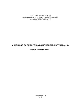 FÁBIO MAGALHÃES CHAVES
         JULIANA ABADE DOS SANTOS BORGES GOMES
                   JULIANA RODRIGUES AFFE




A INCLUSÃO DO EX-PRESIDIÁRIO NO MERCADO DE TRABALHO

                DO DISTRITO FEDERAL




                     Taguatinga, DF
                         2011
 