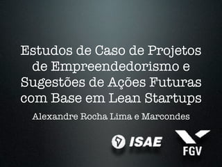 Estudos de Caso de Projetos
  de Empreendedorismo e
Sugestões de Ações Futuras
com Base em Lean Startups
 Alexandre Rocha Lima e Marcondes
 