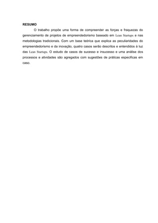 RESUMO
        O trabalho propõe uma forma de compreender as forças e fraquezas do
gerenciamento de projetos de empreendedorismo baseado em Lean Startups e nas
metodologias tradicionais. Com um base teórica que explica as peculiaridades do
empreendedorismo e da inovação, quatro casos serão descritos e entendidos à luz
das Lean Startups. O estudo de casos de sucesso e insucesso e uma análise dos
processos e atividades são agregados com sugestões de práticas especificas em
caso.
 
