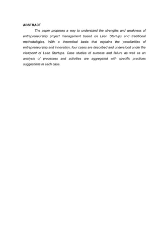 ABSTRACT
       The paper proposes a way to understand the strengths and weakness of
entrepreneurship project management based on Lean Startups and traditional
methodologies. With a theoretical basis that explains the peculiarities of
entrepreneurship and innovation, four cases are described and understood under the
viewpoint of Lean Startups. Case studies of success and failure as well as an
analysis of processes and activities are aggregated with specific practices
suggestions in each case.
 