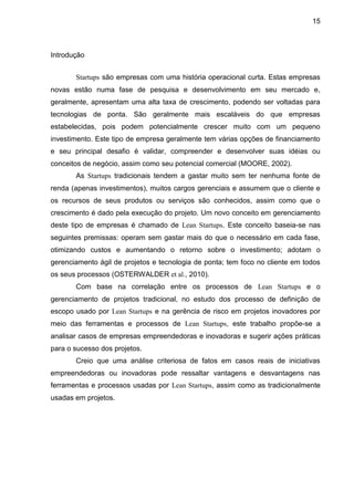15



Introdução


       Startups são empresas com uma história operacional curta. Estas empresas
novas estão numa fase de pesquisa e desenvolvimento em seu mercado e,
geralmente, apresentam uma alta taxa de crescimento, podendo ser voltadas para
tecnologias de ponta. São geralmente mais escaláveis do que empresas
estabelecidas, pois podem potencialmente crescer muito com um pequeno
investimento. Este tipo de empresa geralmente tem várias opções de financiamento
e seu principal desafio é validar, compreender e desenvolver suas idéias ou
conceitos de negócio, assim como seu potencial comercial (MOORE, 2002).
       As Startups tradicionais tendem a gastar muito sem ter nenhuma fonte de
renda (apenas investimentos), muitos cargos gerenciais e assumem que o cliente e
os recursos de seus produtos ou serviços são conhecidos, assim como que o
crescimento é dado pela execução do projeto. Um novo conceito em gerenciamento
deste tipo de empresas é chamado de Lean Startups. Este conceito baseia-se nas
seguintes premissas: operam sem gastar mais do que o necessário em cada fase,
otimizando custos e aumentando o retorno sobre o investimento; adotam o
gerenciamento ágil de projetos e tecnologia de ponta; tem foco no cliente em todos
os seus processos (OSTERWALDER et al., 2010).
       Com base na correlação entre os processos de Lean Startups e o
gerenciamento de projetos tradicional, no estudo dos processo de definição de
escopo usado por Lean Startups e na gerência de risco em projetos inovadores por
meio das ferramentas e processos de Lean Startups, este trabalho propõe-se a
analisar casos de empresas empreendedoras e inovadoras e sugerir ações práticas
para o sucesso dos projetos.
       Creio que uma análise criteriosa de fatos em casos reais de iniciativas
empreendedoras ou inovadoras pode ressaltar vantagens e desvantagens nas
ferramentas e processos usadas por Lean Startups, assim como as tradicionalmente
usadas em projetos.
 