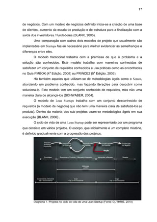 17



de negócios. Com um modelo de negócios definido inicia-se a criação de uma base
de clientes, aumento da escala de produção e de estrutura para a finalização com a
saída dos investidores / fundadores (BLANK, 2006).
        Uma comparação com outros dois modelos de projeto que usualmente são
implantados em Startups faz-se necessário para melhor evidenciar as semelhanças e
diferenças entre eles.
        O modelo tradicional trabalha com a premissa de que o problema e a
solução são conhecidos. Este modelo trabalha com maneiras conhecidas de
satisfazer um conjunto de requisitos conhecidos e usa práticas como as encontradas
no Guia PMBOK (4a Edição, 2008) ou PRINCE2 (5a Edição, 2009).
        Há também aqueles que utilizam-se de metodologias ágeis como o Scrum,
abordando um problema conhecido, mas fazendo iterações para descobrir como
solucioná-lo. Este modelo tem um conjunto conhecido de requisitos, mas não uma
maneira clara de alcançá-los (SCHWABER, 2004).
        O modelo de Lean Startups trabalha com um conjunto desconhecido de
requisitos (o modelo de negócio) que não tem uma maneira clara de satisfazê-los (o
produto). Dentro da maioria dos sub-projetos usam-se metodologias ágeis em sua
execução (BLANK, 2006) .
        O ciclo de vida de uma Lean Startup pode ser representado por um programa
que consiste em vários projetos. O escopo, que inicialmente é um completo mistério,
é definido gradualmente com a progressão dos projetos.




        Diagrama 1. Projetos no ciclo de vida de uma Lean Startup (Fonte: GUTHRIE, 2010)
 