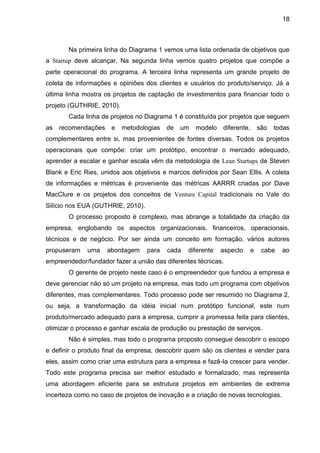18



       Na primeira linha do Diagrama 1 vemos uma lista ordenada de objetivos que
a Startup deve alcançar. Na segunda linha vemos quatro projetos que compõe a
parte operacional do programa. A terceira linha representa um grande projeto de
coleta de informações e opiniões dos clientes e usuários do produto/serviço. Já a
última linha mostra os projetos de captação de investimentos para financiar todo o
projeto (GUTHRIE, 2010).
       Cada linha de projetos no Diagrama 1 é constituída por projetos que seguem
as   recomendações e       metodologias   de   um   modelo   diferente,    são   todas
complementares entre si, mas provenientes de fontes diversas. Todos os projetos
operacionais que compõe: criar um protótipo, encontrar o mercado adequado,
aprender a escalar e ganhar escala vêm da metodologia de Lean Startups de Steven
Blank e Eric Ries, unidos aos objetivos e marcos definidos por Sean Ellis. A coleta
de informações e métricas é proveniente das métricas AARRR criadas por Dave
MacClure e os projetos dos conceitos de Venture Capital tradicionais no Vale do
Silício nos EUA (GUTHRIE, 2010).
       O processo proposto é complexo, mas abrange a totalidade da criação da
empresa, englobando os aspectos organizacionais, financeiros, operacionais,
técnicos e de negócio. Por ser ainda um conceito em formação, vários autores
propuseram    uma   abordagem      para   cada   diferente   aspecto   e    cabe   ao
empreendedor/fundador fazer a união das diferentes técnicas.
       O gerente de projeto neste caso é o empreendedor que fundou a empresa e
deve gerenciar não só um projeto na empresa, mas todo um programa com objetivos
diferentes, mas complementares. Todo processo pode ser resumido no Diagrama 2,
ou seja, a transformação da idéia inicial num protótipo funcional, este num
produto/mercado adequado para a empresa, cumprir a promessa feita para clientes,
otimizar o processo e ganhar escala de produção ou prestação de serviços.
       Não é simples, mas todo o programa proposto consegue descobrir o escopo
e definir o produto final da empresa, descobrir quem são os clientes e vender para
eles, assim como criar uma estrutura para a empresa e fazê-la crescer para vender.
Todo este programa precisa ser melhor estudado e formalizado, mas representa
uma abordagem eficiente para se estrutura projetos em ambientes de extrema
incerteza como no caso de projetos de inovação e a criação de novas tecnologias.
 