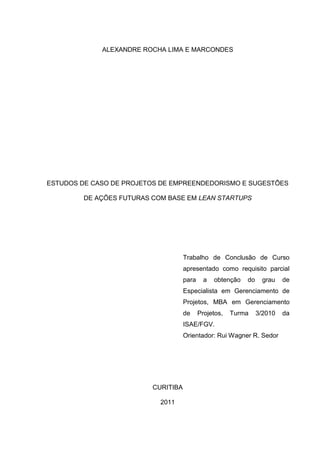 ALEXANDRE ROCHA LIMA E MARCONDES




ESTUDOS DE CASO DE PROJETOS DE EMPREENDEDORISMO E SUGESTÕES

         DE AÇÕES FUTURAS COM BASE EM LEAN STARTUPS




                                     Trabalho de Conclusão de Curso
                                     apresentado como requisito parcial
                                     para     a   obtenção   do     grau   de
                                     Especialista em Gerenciamento de
                                     Projetos, MBA em Gerenciamento
                                     de     Projetos,   Turma     3/2010   da
                                     ISAE/FGV.
                                     Orientador: Rui Wagner R. Sedor




                          CURITIBA

                            2011
 