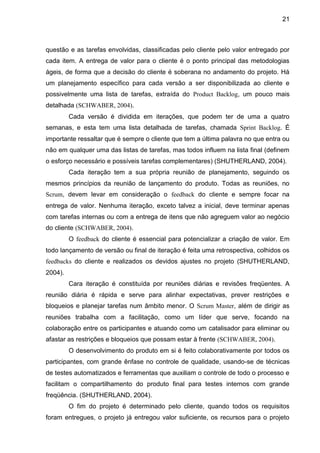 21



questão e as tarefas envolvidas, classificadas pelo cliente pelo valor entregado por
cada item. A entrega de valor para o cliente é o ponto principal das metodologias
ágeis, de forma que a decisão do cliente é soberana no andamento do projeto. Há
um planejamento específico para cada versão a ser disponibilizada ao cliente e
possivelmente uma lista de tarefas, extraída do Product Backlog, um pouco mais
detalhada (SCHWABER, 2004).
         Cada versão é dividida em iterações, que podem ter de uma a quatro
semanas, e esta tem uma lista detalhada de tarefas, chamada Sprint Backlog. É
importante ressaltar que é sempre o cliente que tem a última palavra no que entra ou
não em qualquer uma das listas de tarefas, mas todos influem na lista final (definem
o esforço necessário e possíveis tarefas complementares) (SHUTHERLAND, 2004).
         Cada iteração tem a sua própria reunião de planejamento, seguindo os
mesmos princípios da reunião de lançamento do produto. Todas as reuniões, no
Scrum, devem levar em consideração o feedback do cliente e sempre focar na
entrega de valor. Nenhuma iteração, exceto talvez a inicial, deve terminar apenas
com tarefas internas ou com a entrega de itens que não agreguem valor ao negócio
do cliente (SCHWABER, 2004).
         O feedback do cliente é essencial para potencializar a criação de valor. Em
todo lançamento de versão ou final de iteração é feita uma retrospectiva, colhidos os
feedbacks do cliente e realizados os devidos ajustes no projeto (SHUTHERLAND,
2004).
         Cara iteração é constituída por reuniões diárias e revisões freqüentes. A
reunião diária é rápida e serve para alinhar expectativas, prever restrições e
bloqueios e planejar tarefas num âmbito menor. O Scrum Master, além de dirigir as
reuniões trabalha com a facilitação, como um líder que serve, focando na
colaboração entre os participantes e atuando como um catalisador para eliminar ou
afastar as restrições e bloqueios que possam estar à frente (SCHWABER, 2004).
         O desenvolvimento do produto em si é feito colaborativamente por todos os
participantes, com grande ênfase no controle de qualidade, usando-se de técnicas
de testes automatizados e ferramentas que auxiliam o controle de todo o processo e
facilitam o compartilhamento do produto final para testes internos com grande
freqüência. (SHUTHERLAND, 2004).
         O fim do projeto é determinado pelo cliente, quando todos os requisitos
foram entregues, o projeto já entregou valor suficiente, os recursos para o projeto
 