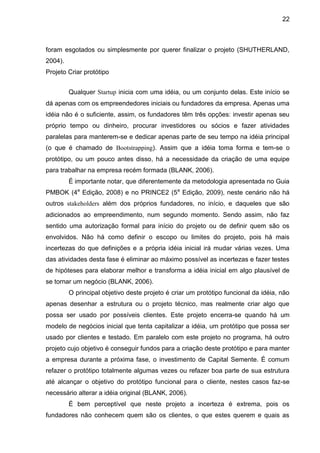 22



foram esgotados ou simplesmente por querer finalizar o projeto (SHUTHERLAND,
2004).
Projeto Criar protótipo


         Qualquer Startup inicia com uma idéia, ou um conjunto delas. Este início se
dá apenas com os empreendedores iniciais ou fundadores da empresa. Apenas uma
idéia não é o suficiente, assim, os fundadores têm três opções: investir apenas seu
próprio tempo ou dinheiro, procurar investidores ou sócios e fazer atividades
paralelas para manterem-se e dedicar apenas parte de seu tempo na idéia principal
(o que é chamado de Bootstrapping). Assim que a idéia toma forma e tem-se o
protótipo, ou um pouco antes disso, há a necessidade da criação de uma equipe
para trabalhar na empresa recém formada (BLANK, 2006).
         É importante notar, que diferentemente da metodologia apresentada no Guia
PMBOK (4a Edição, 2008) e no PRINCE2 (5a Edição, 2009), neste cenário não há
outros stakeholders além dos próprios fundadores, no início, e daqueles que são
adicionados ao empreendimento, num segundo momento. Sendo assim, não faz
sentido uma autorização formal para início do projeto ou de definir quem são os
envolvidos. Não há como definir o escopo ou limites do projeto, pois há mais
incertezas do que definições e a própria idéia inicial irá mudar várias vezes. Uma
das atividades desta fase é eliminar ao máximo possível as incertezas e fazer testes
de hipóteses para elaborar melhor e transforma a idéia inicial em algo plausível de
se tornar um negócio (BLANK, 2006).
         O principal objetivo deste projeto é criar um protótipo funcional da idéia, não
apenas desenhar a estrutura ou o projeto técnico, mas realmente criar algo que
possa ser usado por possíveis clientes. Este projeto encerra-se quando há um
modelo de negócios inicial que tenta capitalizar a idéia, um protótipo que possa ser
usado por clientes e testado. Em paralelo com este projeto no programa, há outro
projeto cujo objetivo é conseguir fundos para a criação deste protótipo e para manter
a empresa durante a próxima fase, o investimento de Capital Semente. É comum
refazer o protótipo totalmente algumas vezes ou refazer boa parte de sua estrutura
até alcançar o objetivo do protótipo funcional para o cliente, nestes casos faz-se
necessário alterar a idéia original (BLANK, 2006).
         É bem perceptível que neste projeto a incerteza é extrema, pois os
fundadores não conhecem quem são os clientes, o que estes querem e quais as
 