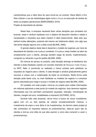 23



características que a idéia deve ter para tornar-se um produto. Steve Blank e Eric
Ries indicam o uso de metodologias ágeis como o Scrum na execução de tarefas de
todos os projetos operacionais (MARCONDES, 2010).
Projeto de descoberta de clientes


        Nesta fase, a empresa necessita fazer várias iterações que consistem em
levantar, testar e verificar hipóteses com o objetivo de descobrir clientes e validar a
necessidade e requisitos que estes impõem à idéia desenvolvida. Idéia esta que
sofrerá muitas alterações, podendo até mesmo ser totalmente refeita, com algo que
não tenha relação alguma com a idéia inicial (BLANK, 2006).
        O grande objetivo desta fase é desenhar o modelo de negócios, por meio da
descoberta de clientes e do feedback constante. O feedback neste modelo vai além de
simplesmente ouvir o cliente, abrange também reagir de acordo, implementando,
corrigindo ou retirando o que foi pedido (BLANK, 2006).
        Em termos de serviço ou produto, cada iteração abrange os feedbacks dos
clientes e testa hipóteses usando um conceito chamado de Minimum Viable Product,
ou MVP. Nele, é construído ou realizado o menor produto para satisfazer os
requisitos do negócio para o cliente. A cada iteração o produto gradualmente ganha
recursos e cresce com a colaboração de todos os envolvidos. Desta forma cada
iteração pode testar uma, ou mais hipóteses ou modelos de negócio e a empresa
ganha velocidade para reagir e buscar o modelo de negócio ideal (BLANK, 2006).
        Em paralelo com este projeto, inicia-se um projeto para coletar informações
em métricas aplicáveis a este ponto do modelo de negócios. Aqui devemos registrar
informações que nos permitam acompanhar aquisição, retenção, monetização de
clientes, margem de lucro, rentabilidade e cresciento (GUTHRIE, 2010).
        Durante todo este processo, dá-se início à busca de novos investidores,
agora com um ou dois aportes de valores consideravelmente maiores, o
investimento de anjos e uma Série A de investimentos. Ao término deste projeto já
são conhecidos os requisitos básicos do produto/serviço, sabe-se quem são os
clientes e tem-se uma idéia do que eles querem e como eles compram e usam o
produto/serviço.
 