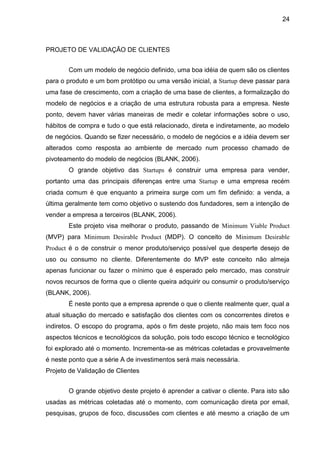 24



PROJETO DE VALIDAÇÃO DE CLIENTES


       Com um modelo de negócio definido, uma boa idéia de quem são os clientes
para o produto e um bom protótipo ou uma versão inicial, a Startup deve passar para
uma fase de crescimento, com a criação de uma base de clientes, a formalização do
modelo de negócios e a criação de uma estrutura robusta para a empresa. Neste
ponto, devem haver várias maneiras de medir e coletar informações sobre o uso,
hábitos de compra e tudo o que está relacionado, direta e indiretamente, ao modelo
de negócios. Quando se fizer necessário, o modelo de negócios e a idéia devem ser
alterados como resposta ao ambiente de mercado num processo chamado de
pivoteamento do modelo de negócios (BLANK, 2006).
       O grande objetivo das Startups é construir uma empresa para vender,
portanto uma das principais diferenças entre uma Startup e uma empresa recém
criada comum é que enquanto a primeira surge com um fim definido: a venda, a
última geralmente tem como objetivo o sustendo dos fundadores, sem a intenção de
vender a empresa a terceiros (BLANK, 2006).
       Este projeto visa melhorar o produto, passando de Minimum Viable Product
(MVP) para Minimum Desirable Product (MDP). O conceito de Minimum Desirable
Product é o de construir o menor produto/serviço possível que desperte desejo de
uso ou consumo no cliente. Diferentemente do MVP este conceito não almeja
apenas funcionar ou fazer o mínimo que é esperado pelo mercado, mas construir
novos recursos de forma que o cliente queira adquirir ou consumir o produto/serviço
(BLANK, 2006).
       É neste ponto que a empresa aprende o que o cliente realmente quer, qual a
atual situação do mercado e satisfação dos clientes com os concorrentes diretos e
indiretos. O escopo do programa, após o fim deste projeto, não mais tem foco nos
aspectos técnicos e tecnológicos da solução, pois todo escopo técnico e tecnológico
foi explorado até o momento. Incrementa-se as métricas coletadas e provavelmente
é neste ponto que a série A de investimentos será mais necessária.
Projeto de Validação de Clientes


       O grande objetivo deste projeto é aprender a cativar o cliente. Para isto são
usadas as métricas coletadas até o momento, com comunicação direta por email,
pesquisas, grupos de foco, discussões com clientes e até mesmo a criação de um
 
