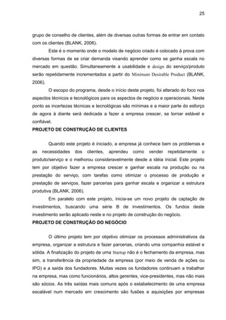 25



grupo de conselho de clientes, além de diversas outras formas de entrar em contato
com os clientes (BLANK, 2006).
         Este é o momento onde o modelo de negócio criado é colocado à prova com
diversas formas de se criar demanda visando aprender como se ganha escala no
mercado em questão. Simultaneamente a usabilidade e design do serviço/produto
serão repetidamente incrementados a partir do Minimum Desirable Product (BLANK,
2006).
         O escopo do programa, desde o início deste projeto, foi alterado do foco nos
aspectos técnicos e tecnológicos para os aspectos de negócio e operacionais. Neste
ponto as incertezas técnicas e tecnológicas são mínimas e a maior parte do esforço
de agora à diante será dedicada a fazer a empresa crescer, se tornar estável e
confiável.
PROJETO DE CONSTRUÇÃO DE CLIENTES


         Quando este projeto é iniciado, a empresa já conhece bem os problemas e
as   necessidades    dos   clientes,   aprendeu   como    vender   repetidamente   o
produto/serviço e o melhorou consideravelmente desde a idéia inicial. Este projeto
tem por objetivo fazer a empresa crescer e ganhar escala na produção ou na
prestação do serviço, com tarefas como otimizar o processo de produção e
prestação de serviços, fazer parcerias para ganhar escala e organizar a estrutura
produtiva (BLANK, 2006).
         Em paralelo com este projeto, inicia-se um novo projeto de captação de
investimentos, buscando uma série B de investimentos. Os fundos deste
investimento serão aplicado neste e no projeto de construção do negócio.
PROJETO DE CONSTRUÇÃO DO NEGÓCIO


         O último projeto tem por objetivo otimizar os processos administrativos da
empresa, organizar a estrutura e fazer parcerias, criando uma companhia estável e
sólida. A finalização do projeto de uma Startup não é o fechamento da empresa, mas
sim, a transferência da propriedade da empresa (por meio de venda de ações ou
IPO) e a saída dos fundadores. Muitas vezes os fundadores continuam a trabalhar
na empresa, mas como funcionários, altos gerentes, vice-presidentes, mas não mais
são sócios. As três saídas mais comuns após o estabelecimento de uma empresa
escalável num mercado em crescimento são fusões e aquisições por empresas
 