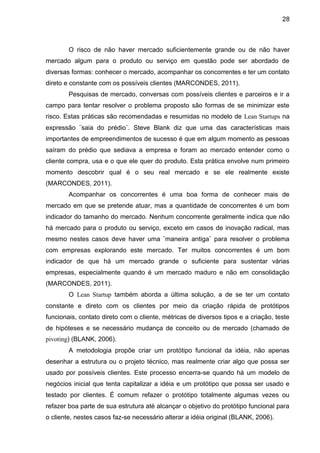 28



        O risco de não haver mercado suficientemente grande ou de não haver
mercado algum para o produto ou serviço em questão pode ser abordado de
diversas formas: conhecer o mercado, acompanhar os concorrentes e ter um contato
direto e constante com os possíveis clientes (MARCONDES, 2011).
        Pesquisas de mercado, conversas com possíveis clientes e parceiros e ir a
campo para tentar resolver o problema proposto são formas de se minimizar este
risco. Estas práticas são recomendadas e resumidas no modelo de Lean Startups na
expressão ¨saia do prédio¨. Steve Blank diz que uma das características mais
importantes de empreendimentos de sucesso é que em algum momento as pessoas
saíram do prédio que sediava a empresa e foram ao mercado entender como o
cliente compra, usa e o que ele quer do produto. Esta prática envolve num primeiro
momento descobrir qual é o seu real mercado e se ele realmente existe
(MARCONDES, 2011).
        Acompanhar os concorrentes é uma boa forma de conhecer mais de
mercado em que se pretende atuar, mas a quantidade de concorrentes é um bom
indicador do tamanho do mercado. Nenhum concorrente geralmente indica que não
há mercado para o produto ou serviço, exceto em casos de inovação radical, mas
mesmo nestes casos deve haver uma ¨maneira antiga¨ para resolver o problema
com empresas explorando este mercado. Ter muitos concorrentes é um bom
indicador de que há um mercado grande o suficiente para sustentar várias
empresas, especialmente quando é um mercado maduro e não em consolidação
(MARCONDES, 2011).
        O Lean Startup também aborda a última solução, a de se ter um contato
constante e direto com os clientes por meio da criação rápida de protótipos
funcionais, contato direto com o cliente, métricas de diversos tipos e a criação, teste
de hipóteses e se necessário mudança de conceito ou de mercado (chamado de
pivoting) (BLANK, 2006).
        A metodologia propõe criar um protótipo funcional da idéia, não apenas
desenhar a estrutura ou o projeto técnico, mas realmente criar algo que possa ser
usado por possíveis clientes. Este processo encerra-se quando há um modelo de
negócios inicial que tenta capitalizar a idéia e um protótipo que possa ser usado e
testado por clientes. É comum refazer o protótipo totalmente algumas vezes ou
refazer boa parte de sua estrutura até alcançar o objetivo do protótipo funcional para
o cliente, nestes casos faz-se necessário alterar a idéia original (BLANK, 2006).
 