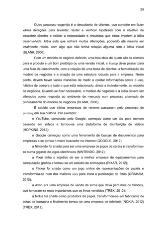 29



          Outro processo sugerido é a descoberta de clientes, que consiste em fazer
várias iterações para levantar, testar e verificar hipóteses com o objetivo de
descobrir clientes e validar a necessidade e requisitos que estes impõem à idéia
desenvolvida. Idéia esta que sofrerá muitas alterações, podendo até mesmo ser
totalmente refeita, com algo que não tenha relação alguma com a idéia inicial
(BLANK, 2006).
          Com um modelo de negócio definido, uma boa idéia de quem são os clientes
para o produto e um bom protótipo ou uma versão inicial, a Startup deve passar para
uma fase de crescimento, com a criação de uma base de clientes, a formalização do
modelo de negócios e a criação de uma estrutura robusta para a empresa. Neste
ponto, devem haver várias maneiras de medir e coletar informações sobre o uso,
hábitos de compra e tudo o que está relacionado, direta e indiretamente, ao modelo
de negócios. Quando se fizer necessário, o modelo de negócios e a idéia devem ser
alterados como resposta ao ambiente de mercado num processo chamado de
pivoteamento do modelo de negócios (BLANK, 2006).
          É sabido que várias empresas de renome passaram pelo processo de
pivoting em sua história. Por exemplo:
         o YouTube, comprado pelo Google, começou como um site para namoro
baseado em vídeos e tornou-se uma plataforma de distribuição de vídeos
(HOPKINS, 2012);
         o Google começou como uma ferramenta de buscas de documentos para
empresas e se tornou o maior buscador na Internet (GOOGLE, 2012);
         a Nintendo foi criada para ser uma empresa de jogos de cartas e transformou-
se numa gigante de jogos eletrônicos (NINTENDO, 2012);
         a Pixar tinha o objetivo de ser a melhor empresa de equipamentos para
computação gráfica e tornou-se um estúdio de animações (PIXAR, 2012);
         o Flicker foi criado como um jogo online de representações de papéis e
transformou-se num dos maiores sites para troca e publicação de fotos (GRAHAM,
2012);
         a Avon era uma empresa de venda de livros que dava perfumes de brindes,
que tornaram-se mais importantes que os livros vendidos (TREX, 2012);
         a Nokia foi criada como produtora de papel, transformou-se em fabricante de
botas de borracha e finalmente tornou-se uma empresa de telefonia (NOKIA, 2012)
(TREX, 2012);
 