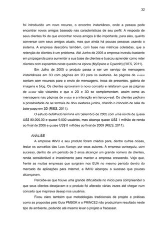 32



foi introduzido um novo recurso, o encontro instantâneo, onde a pessoa pode
encontrar novos amigos baseado nas características de seu perfil. A resposta de
seus clientes foi de que encontrar novos amigos é tão importante, para eles, quanto
conversar com seus amigos atuais, mas que ainda há poucas pessoas usando o
sistema. A empresa descobriu também, com base nas métricas coletadas, que a
retenção de clientes é um problema. Até Junho de 2005 a empresa investiu bastante
em propaganda para aumentar a sua base de clientes e buscou aprender como reter
clientes com expoentes neste quesito na época (MySpace e Cyworld) (RIES, 2011).
       Em Julho de 2005 o produto passa a ser um serviço de mensagens
instantâneas em 3D com páginas em 2D para os avatares. As páginas de avatar
contam com recursos para o envio de mensagens, troca de presentes, galeria de
imagens e blog. Os clientes aprovaram o novo conceito e relataram que as páginas
de avatar são viciantes e que o 2D e 3D se complementam, assim como as
mensagens nas páginas de avatar e a interação em tempo-real. Os clientes pediram
a possibilidade de se termais de dois avatares juntos, criando o conceito de sala de
bate-papo em 3D (RIES, 2011).
       O estudo detalhado termina em Setembro de 2005 com uma renda de quase
US$ 80.000,00 e quase 9.000 usuários, mas alcança quase US$ 1 milhão de renda
ao final de 2006 e quase US$ 8 milhões ao final de 2009 (RIES, 2011).


     ANÁLISE
       A empresa IMVU e seu produto foram criados para, dentre outras coisas,
testar os conceitos das Lean Startups por seus autores. A empresa conseguiu, com
sucesso, dentro de um período de 3 anos alcançar um grande número de clientes,
renda considerável e investimento para manter a empresa crescendo. Vejo que,
frente as muitas empresas que surgiram nos EUA no mesmo período dentro do
mercado de aplicações para Internet, a IMVU alcançou o sucesso que poucas
alcançaram.
       Percebe-se que houve uma grande dificuldade no início para compreender o
que seus clientes desejavam e o produto foi alterado várias vezes até chegar num
conceito que inspirava desejo nos usuários.
       Ficou claro também que metodologias tradicionais de projeto e práticas
como as propostas pelo Guia PMBOK e o PRINCE2 não produziriam resultado neste
tipo de ambiente, podendo até mesmo levar o projeto a fracassar.
 