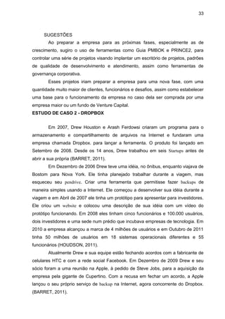 33



     SUGESTÕES
       Ao preparar a empresa para as próximas fases, especialmente as de
crescimento, sugiro o uso de ferramentas como Guia PMBOK e PRINCE2, para
controlar uma série de projetos visando implantar um escritório de projetos, padrões
de qualidade de desenvolvimento e atendimento, assim como ferramentas de
governança corporativa.
       Esses projetos iriam preparar a empresa para uma nova fase, com uma
quantidade muito maior de clientes, funcionários e desafios, assim como estabelecer
uma base para o funcionamento da empresa no caso dela ser comprada por uma
empresa maior ou um fundo de Venture Capital.
ESTUDO DE CASO 2 - DROPBOX


       Em 2007, Drew Houston e Arash Ferdowsi criaram um programa para o
armazenamento e compartilhamento de arquivos na Internet e fundaram uma
empresa chamada Dropbox. para lançar a ferramenta. O produto foi lançado em
Setembro de 2008. Desde os 14 anos, Drew trabalhou em seis Startups antes de
abrir a sua própria (BARRET, 2011).
       Em Dezembro de 2006 Drew teve uma idéia, no ônibus, enquanto viajava de
Bostom para Nova York. Ele tinha planejado trabalhar durante a viagem, mas
esqueceu seu pendrive. Criar uma ferramenta que permitisse fazer backups de
maneira simples usando a Internet. Ele começou a desenvolver sua idéia durante a
viagem e em Abril de 2007 ele tinha um protótipo para apresentar para investidores.
Ele criou um website e colocou uma descrição de sua idéia com um vídeo do
protótipo funcionando. Em 2008 eles tinham cinco funcionários e 100.000 usuários,
dois investidores e uma sede num prédio que incubava empresas de tecnologia. Em
2010 a empresa alcançou a marca de 4 milhões de usuários e em Outubro de 2011
tinha 50 milhões de usuários em 18 sistemas operacionais diferentes e 55
funcionários (HOUDSON, 2011).
       Atualmente Drew e sua equipe estão fechando acordos com a fabricante de
celulares HTC e com a rede social Facebook. Em Dezembro de 2009 Drew e seu
sócio foram a uma reunião na Apple, à pedido de Steve Jobs, para a aquisição da
empresa pela gigante de Cupertino. Com a recusa em fechar um acordo, a Apple
lançou o seu próprio serviço de backup na Internet, agora concorrente do Dropbox.
(BARRET, 2011).
 